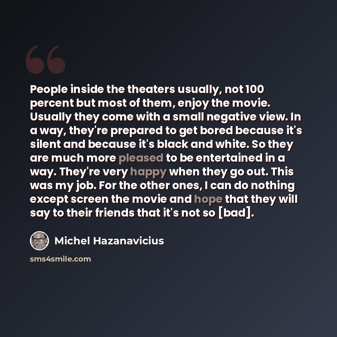 “People inside the theaters usually, not 100 percent but most of them, enjoy the movie. Usually they come with a small negative view. In a way, they're prepared to get bored because it's silent and because it's black and white. So they are much more pleased to be entertained in a way. They're very…” quote by Michel Hazanavicius