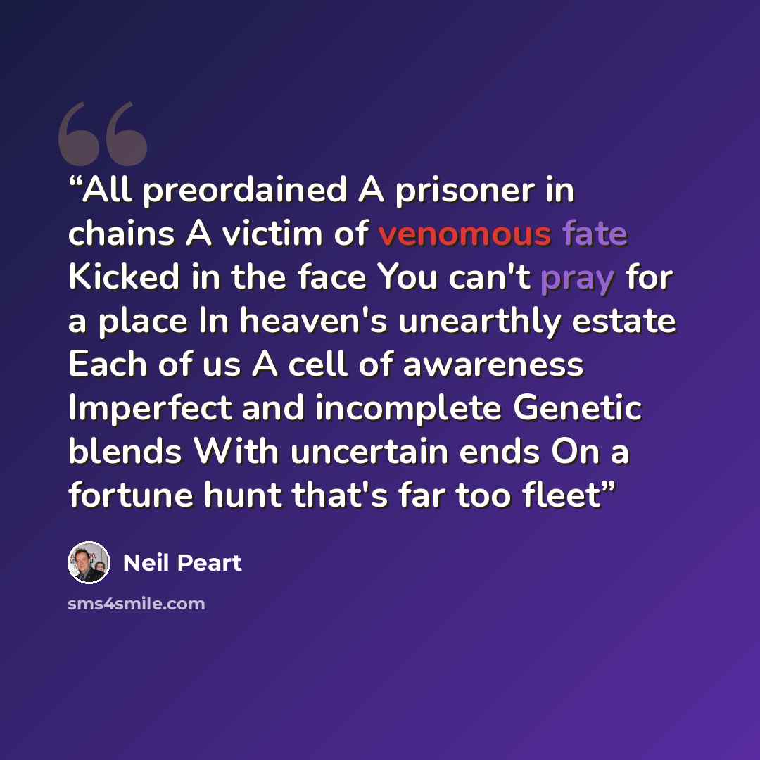 “All preordained A prisoner in chains A victim of venomous fate Kicked in the face You can't pray for a place In heaven's unearthly estate Each of us A cell of awareness Imperfect and incomplete Genetic blends With uncertain ends On a fortune hunt that's far too fleet” quote by Neil Peart