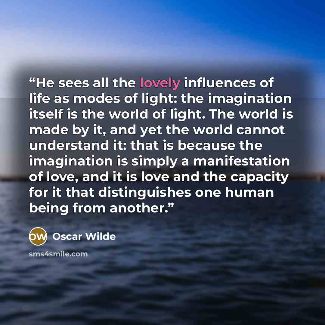 “He sees all the lovely influences of life as modes of light: the imagination itself is the world of light. The world is made by it, and yet the world cannot understand it: that is because the imagination is simply a manifestation of love, and it is love and the capacity for it that distinguishes…” quote by Oscar Wilde