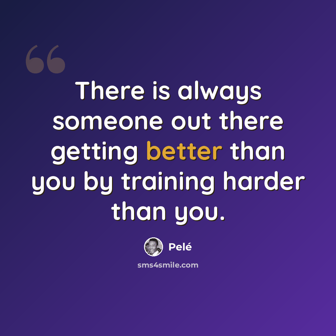 “There is always someone out there getting better than you by training harder than you.” quote by Pele