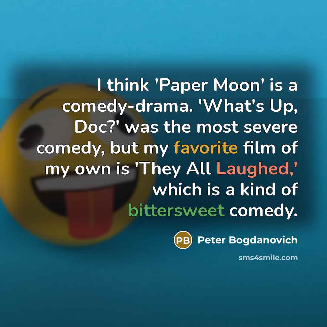 “I think 'Paper Moon' is a comedy-drama. 'What's Up, Doc?' was the most severe comedy, but my favorite film of my own is 'They All Laughed,' which is a kind of bittersweet comedy.” quote by Peter Bogdanovich