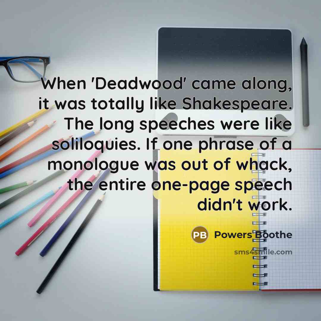 “When 'Deadwood' came along, it was totally like Shakespeare. The long speeches were like soliloquies. If one phrase of a monologue was out of whack, the entire one-page speech didn't work.” quote by Powers Boothe