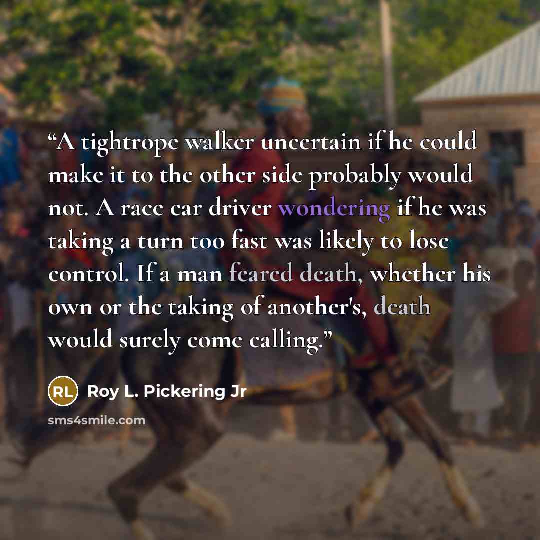 “A tightrope walker uncertain if he could make it to the other side probably would not. A race car driver wondering if he was taking a turn too fast was likely to lose control. If a man feared death, whether his own or the taking of another's, death would surely come calling.” quote by Roy L. Pickering Jr