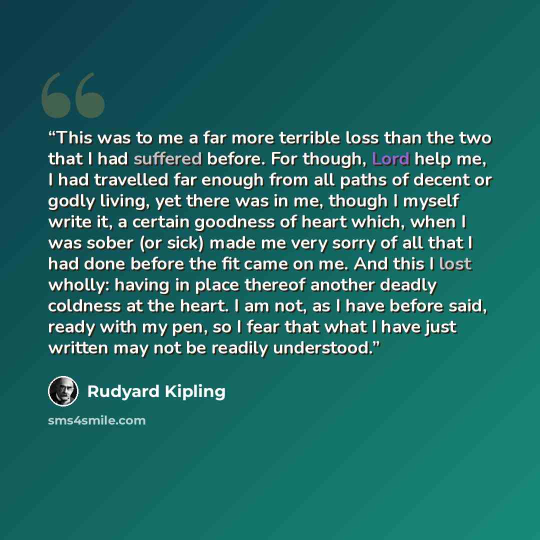 “This was to me a far more terrible loss than the two that I had suffered before. For though, Lord help me, I had travelled far enough from all paths of decent or godly living, yet there was in me, though I myself write it, a certain goodness of heart which, when I was sober (or sick) made me very…” quote by Rudyard Kipling