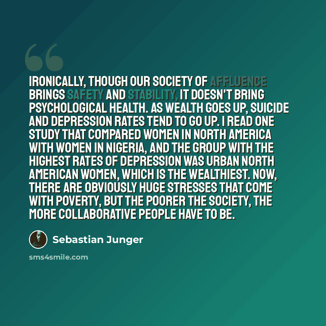 “Ironically, though our society of affluence brings safety and stability, it doesn't bring psychological health. As wealth goes up, suicide and depression rates tend to go up. I read one study that compared women in North America with women in Nigeria, and the group with the highest rates of…” quote by Sebastian Junger
