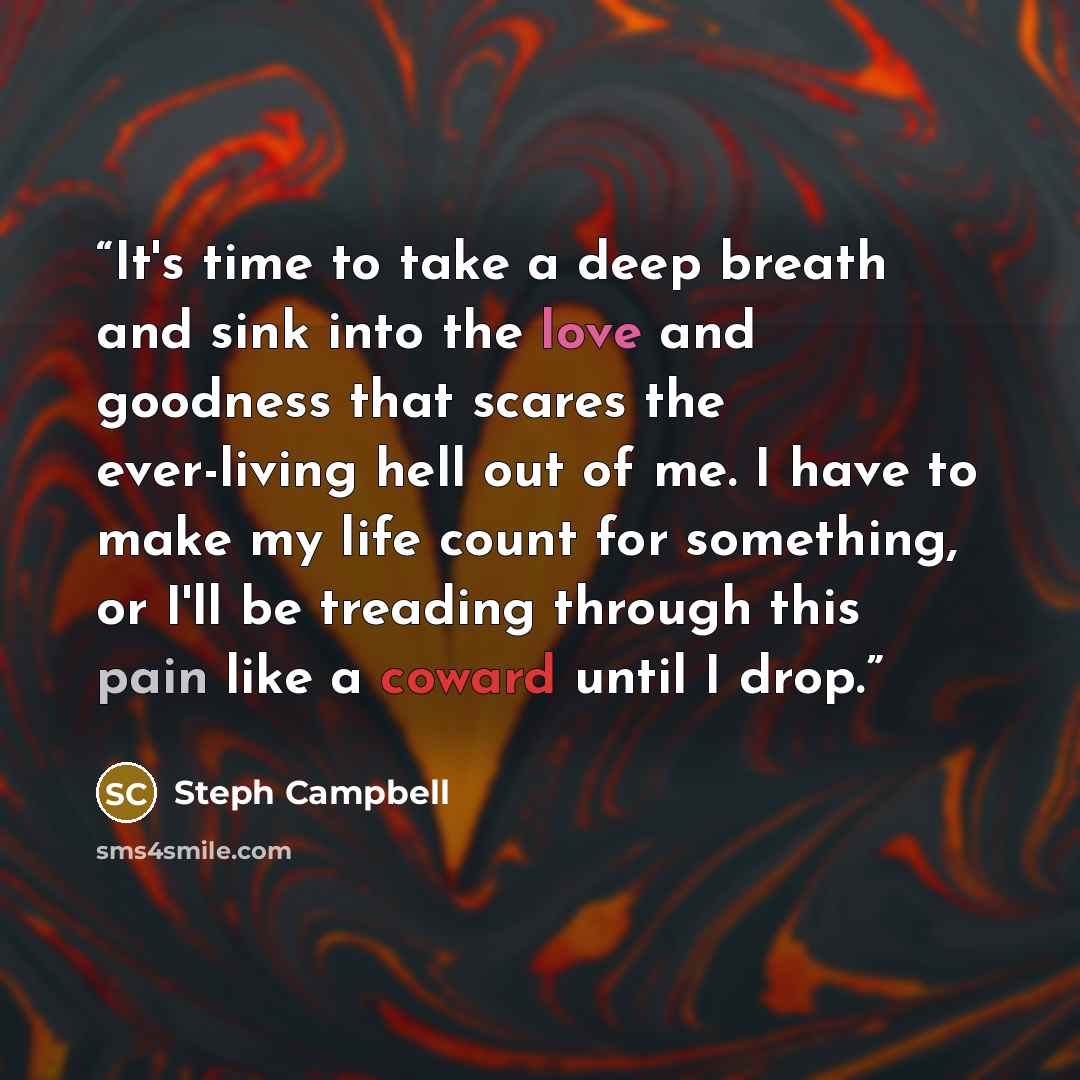 “It's time to take a deep breath and sink into the love and goodness that scares the ever-living hell out of me. I have to make my life count for something, or I'll be treading through this pain like a coward until I drop.” quote by Steph Campbell