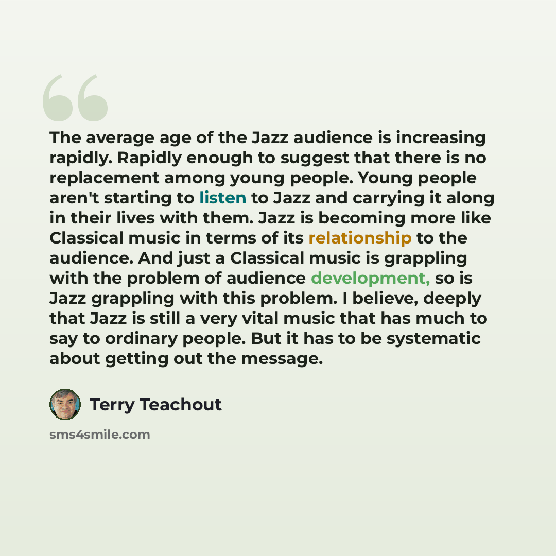 “The average age of the Jazz audience is increasing rapidly. Rapidly enough to suggest that there is no replacement among young people. Young people aren't starting to listen to Jazz and carrying it along in their lives with them. Jazz is becoming more like Classical music in terms of its…” quote by Terry Teachout