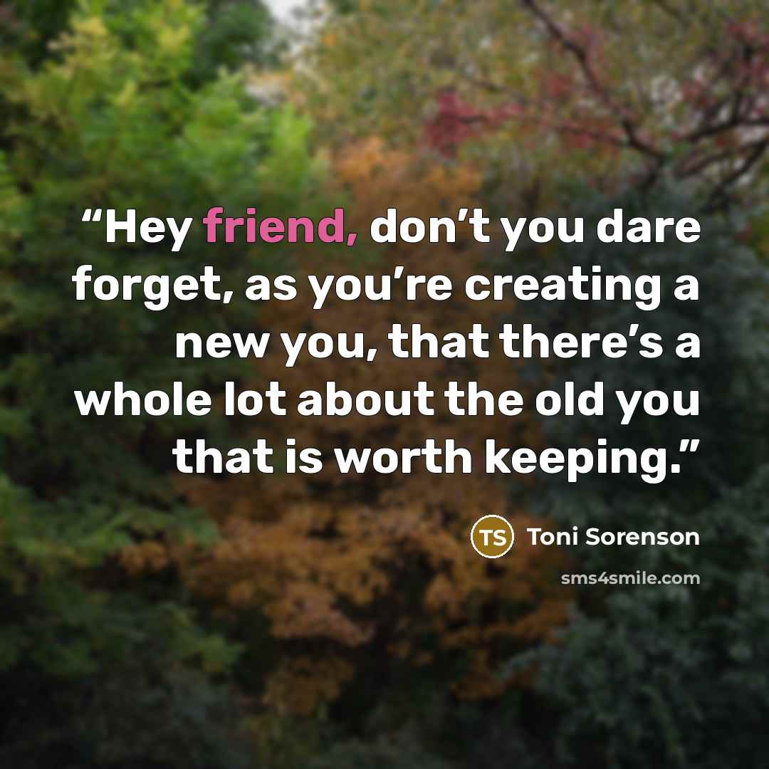 “Hey friend, don’t you dare forget, as you’re creating a new you, that there’s a whole lot about the old you that is worth keeping.” quote by Toni Sorenson