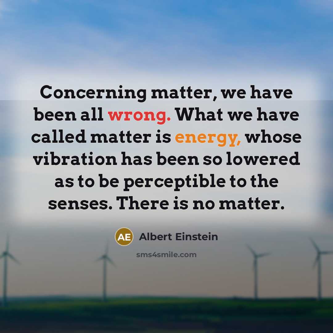 “Concerning matter, we have been all wrong. What we have called matter is energy, whose vibration has been so lowered as to be perceptible to the senses. There is no matter.” quote by Albert Einstein