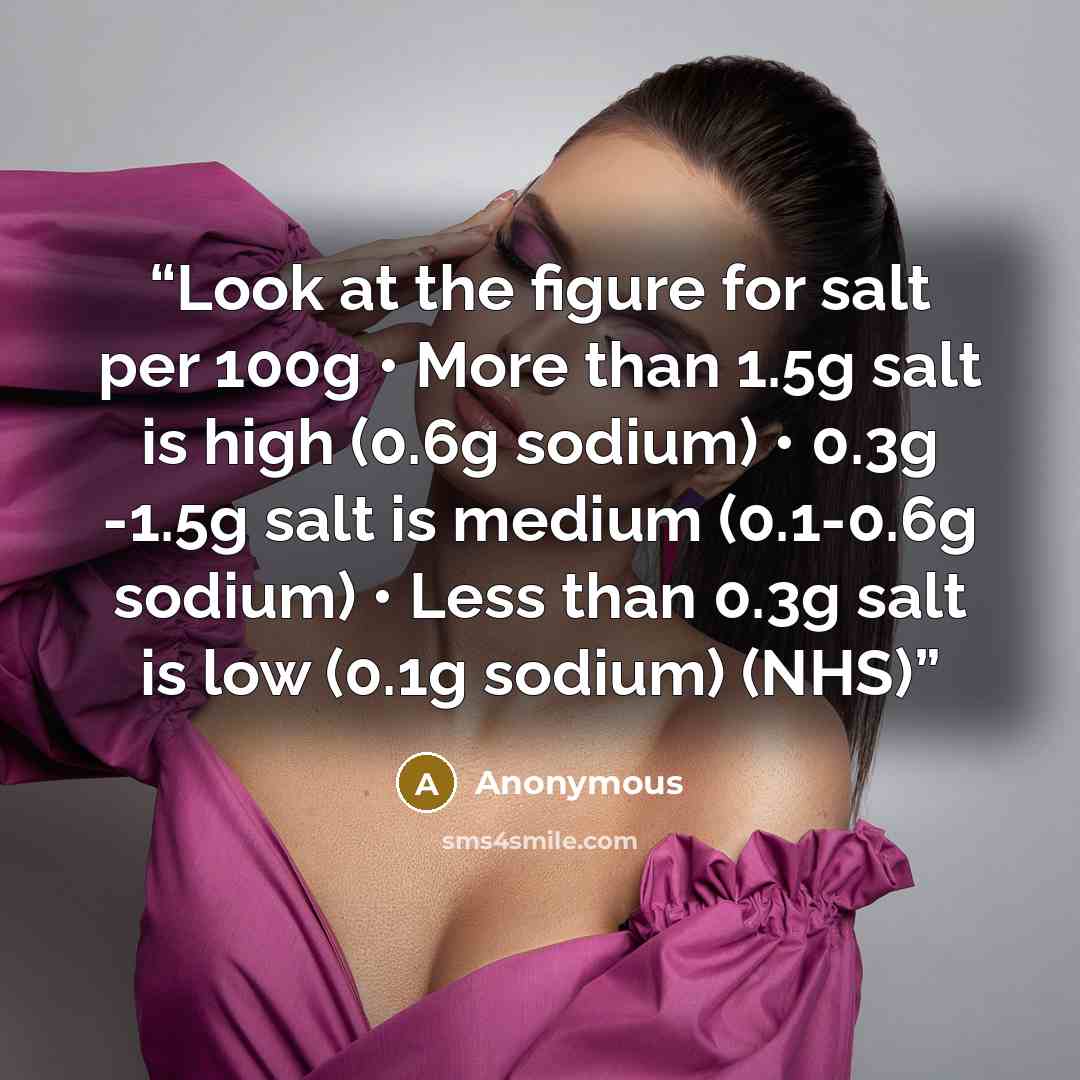 “Look at the figure for salt per 100g • More than 1.5g salt is high (0.6g sodium) • 0.3g -1.5g salt is medium (0.1-0.6g sodium) • Less than 0.3g salt is low (0.1g sodium) (NHS)” quote by Anonymous