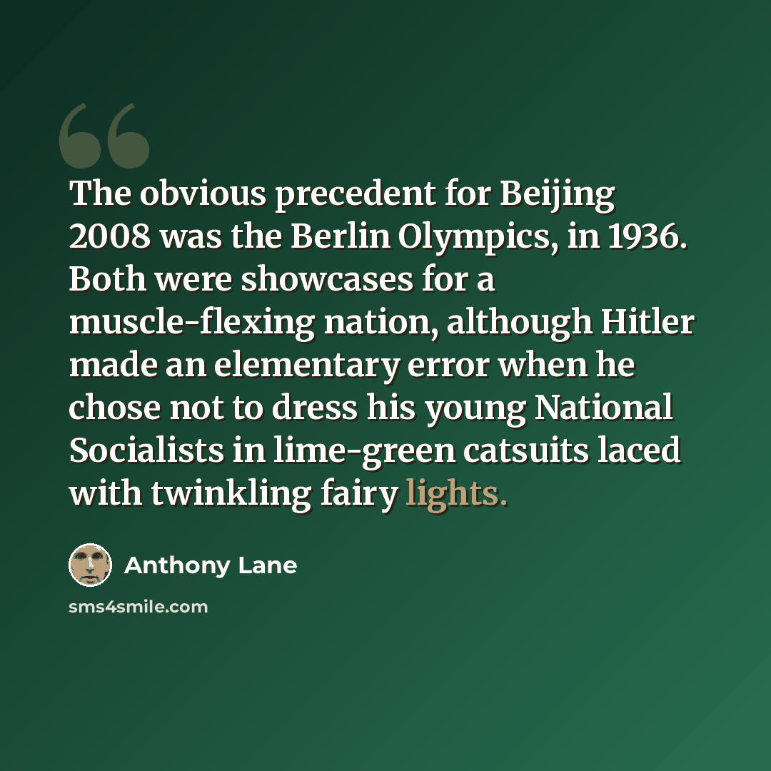 “The obvious precedent for Beijing 2008 was the Berlin Olympics, in 1936. Both were showcases for a muscle-flexing nation, although Hitler made an elementary error when he chose not to dress his young National Socialists in lime-green catsuits laced with twinkling fairy lights.” quote by Anthony Lane