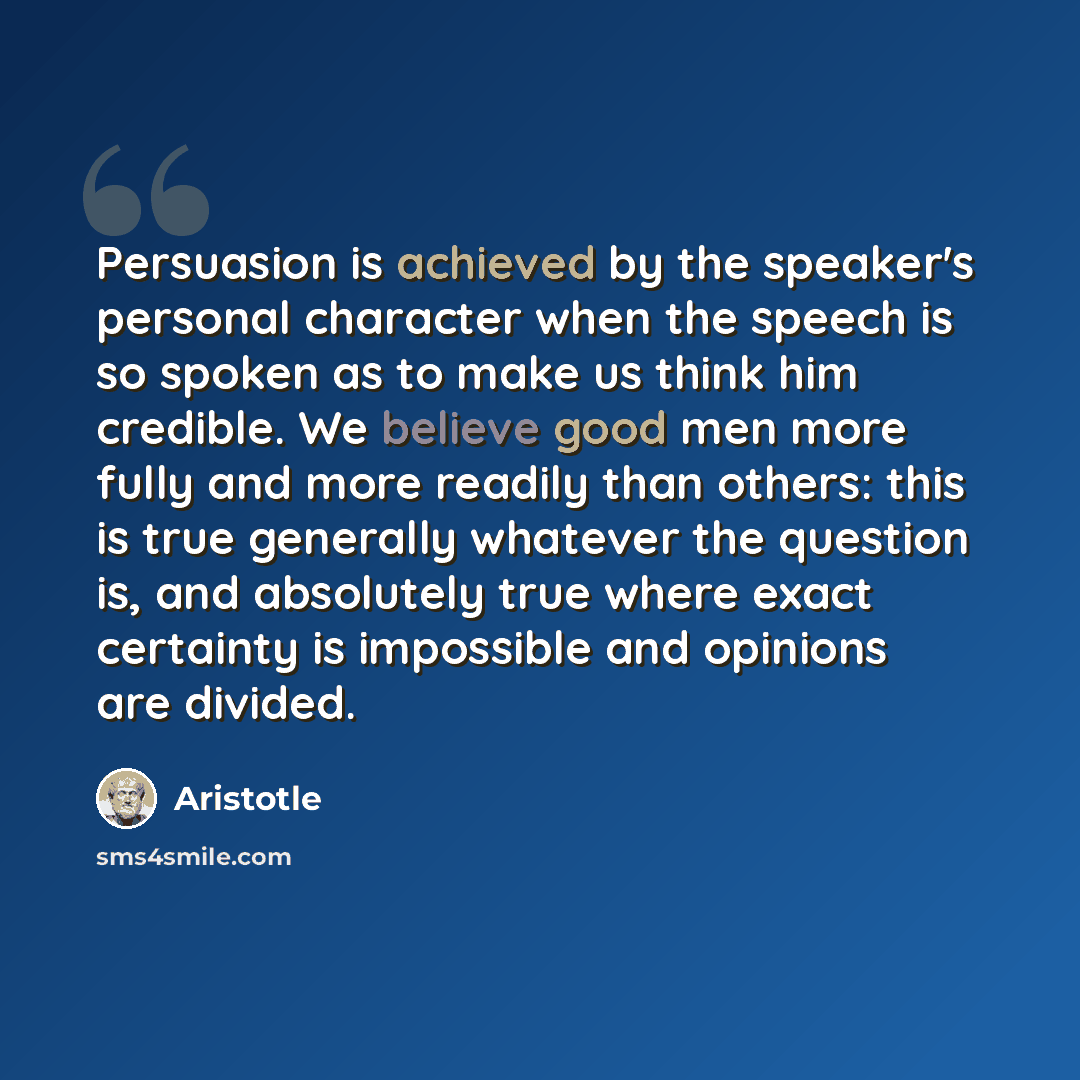 “Persuasion is achieved by the speaker's personal character when the speech is so spoken as to make us think him credible. We believe good men more fully and more readily than others: this is true generally whatever the question is, and absolutely true where exact certainty is impossible and…” quote by Aristotle