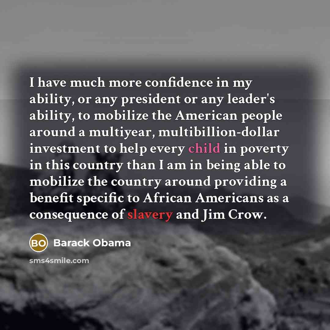 “I have much more confidence in my ability, or any president or any leader's ability, to mobilize the American people around a multiyear, multibillion-dollar investment to help every child in poverty in this country than I am in being able to mobilize the country around providing a benefit specific…” quote by Barack Obama