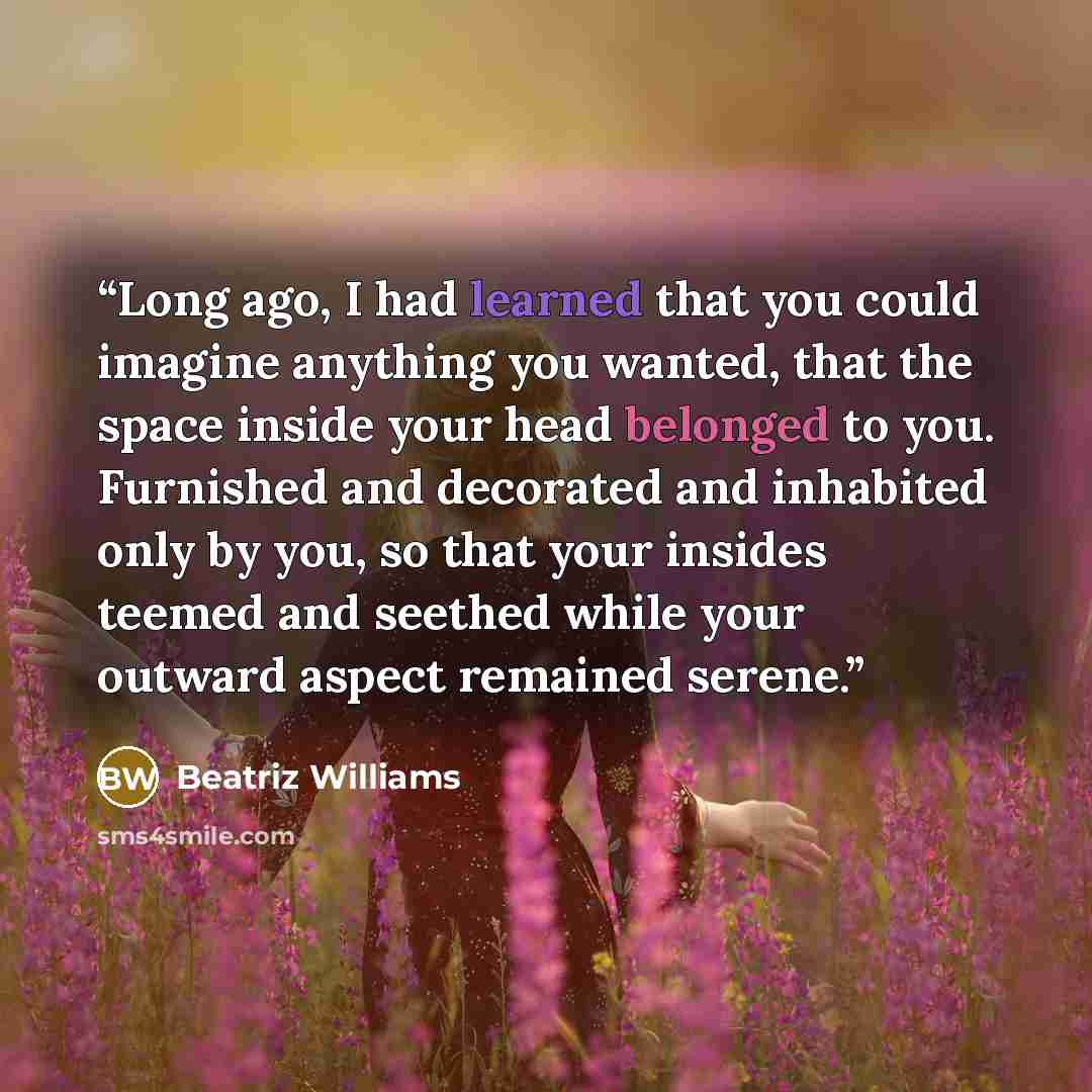 “Long ago, I had learned that you could imagine anything you wanted, that the space inside your head belonged to you. Furnished and decorated and inhabited only by you, so that your insides teemed and seethed while your outward aspect remained serene.” quote by Beatriz Williams