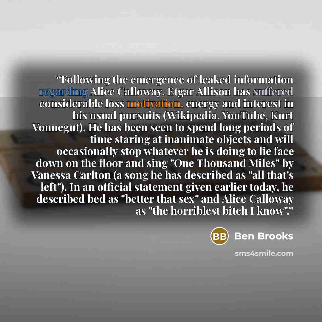 “Following the emergence of leaked information regarding Alice Calloway, Etgar Allison has suffered considerable loss motivation, energy and interest in his usual pursuits (Wikipedia, YouTube, Kurt Vonnegut). He has been seen to spend long periods of time staring at inanimate objects and will…” quote by Ben Brooks