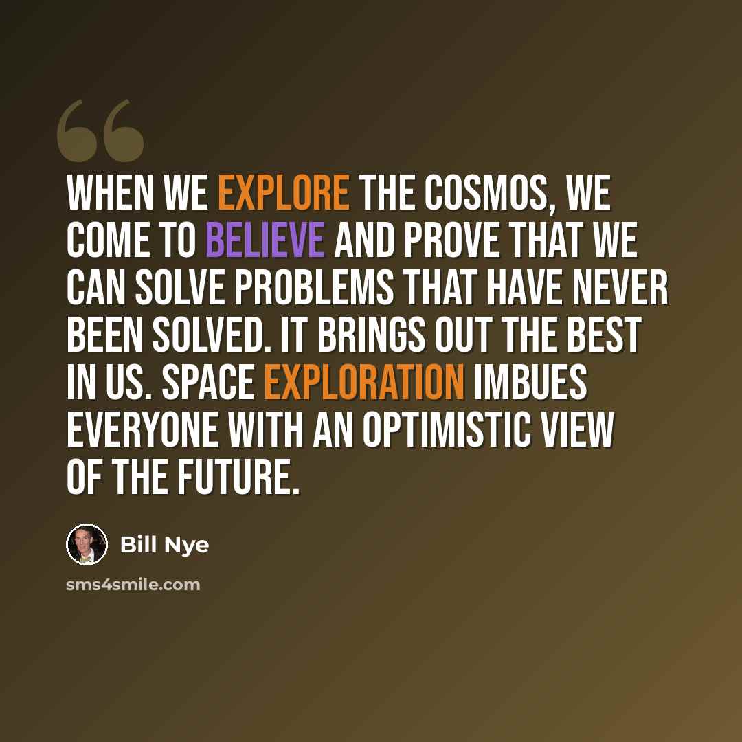 “When we explore the cosmos, we come to believe and prove that we can solve problems that have never been solved. It brings out the best in us. Space exploration imbues everyone with an optimistic view of the future.” quote by Bill Nye