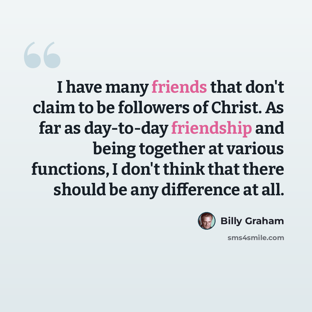 “I have many friends that don't claim to be followers of Christ. As far as day-to-day friendship and being together at various functions, I don't think that there should be any difference at all.” quote by Billy Graham