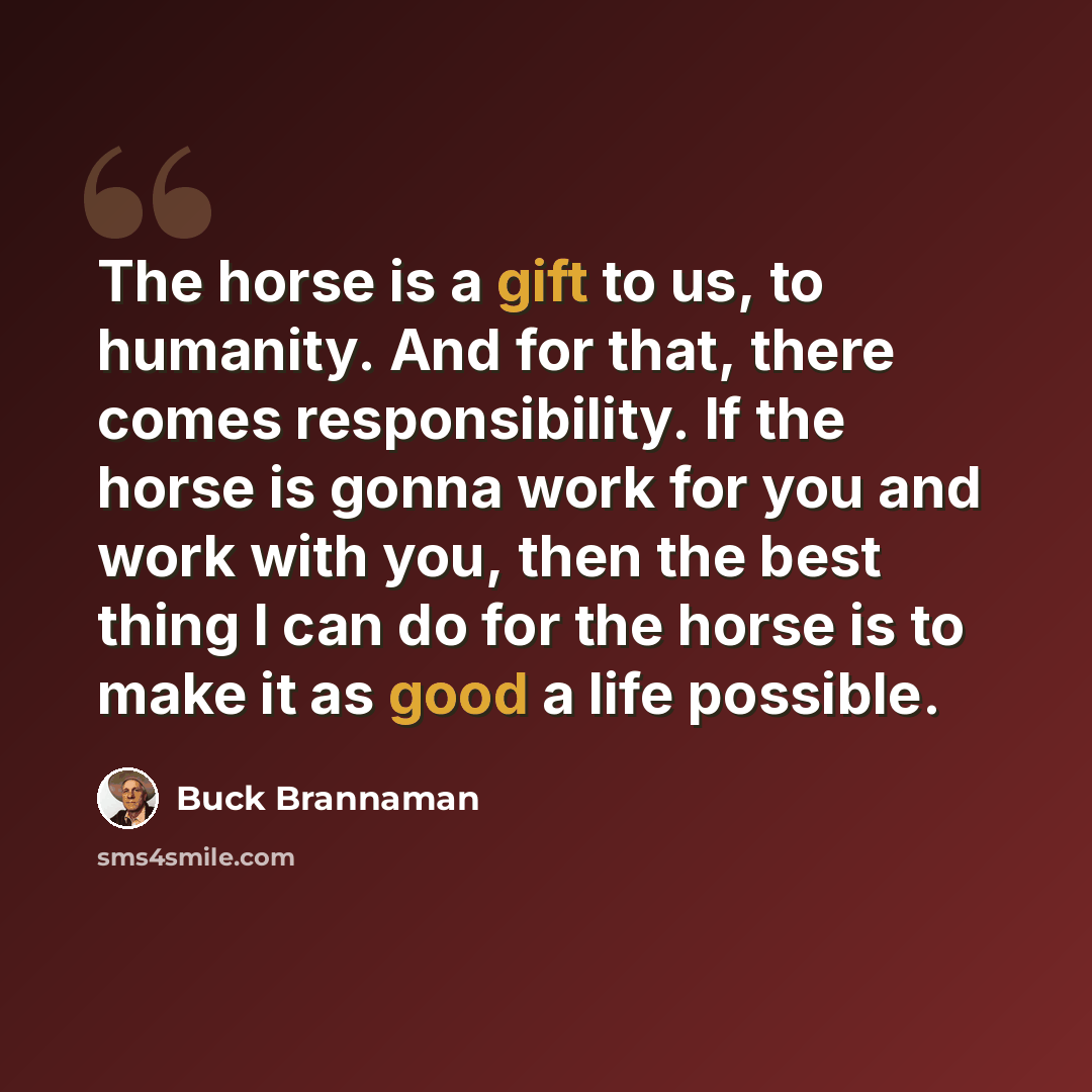“The horse is a gift to us, to humanity. And for that, there comes responsibility. If the horse is gonna work for you and work with you, then the best thing I can do for the horse is to make it as good a life possible.” quote by Buck Brannaman