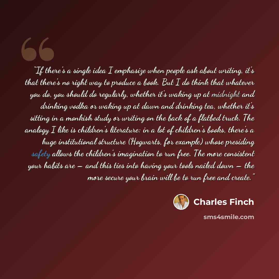 “If there’s a single idea I emphasize when people ask about writing, it’s that there’s no right way to produce a book. But I do think that whatever you do, you should do regularly, whether it’s waking up at midnight and drinking vodka or waking up at dawn and drinking tea, whether it’s sitting in a…” quote by Charles Finch