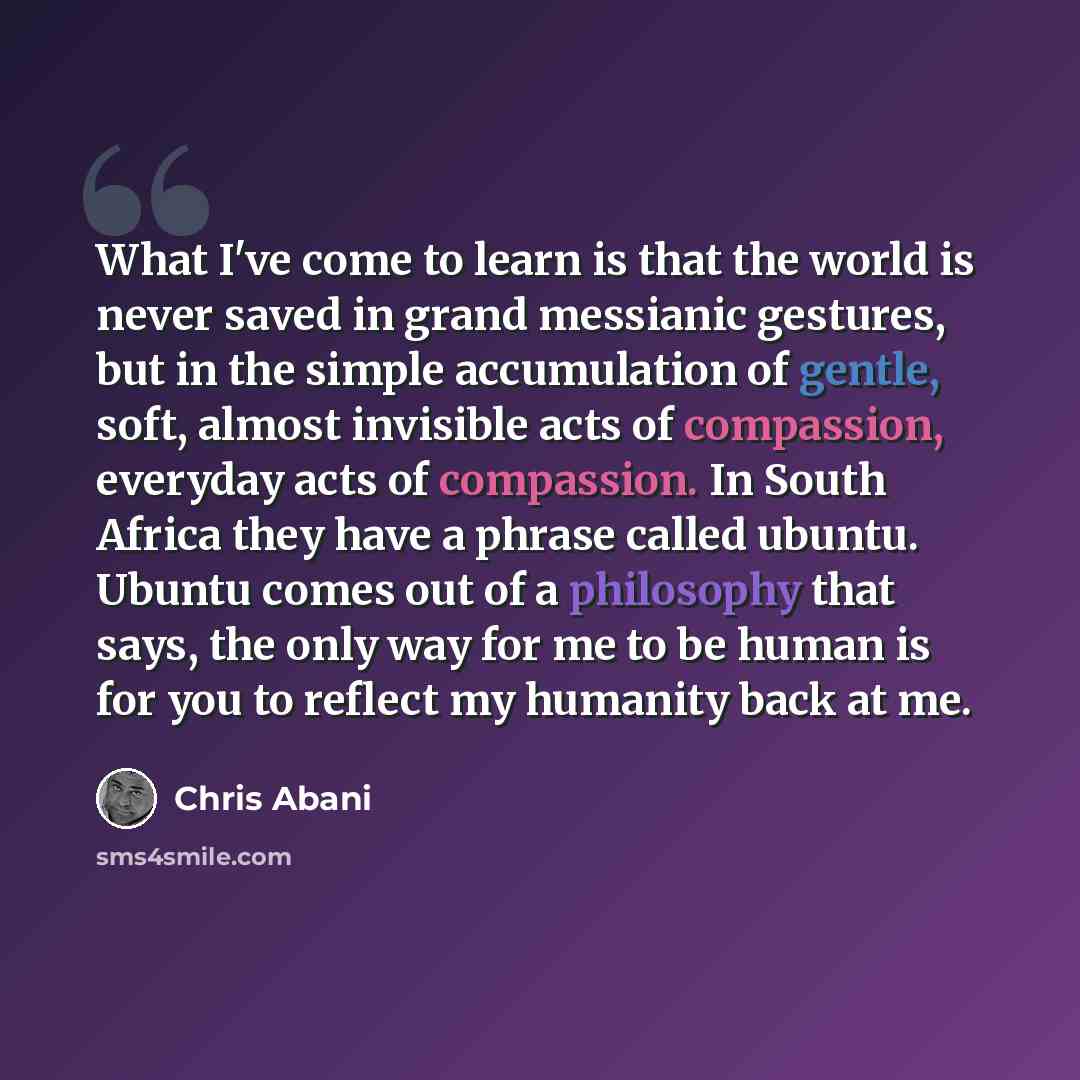 “What I've come to learn is that the world is never saved in grand messianic gestures, but in the simple accumulation of gentle, soft, almost invisible acts of compassion, everyday acts of compassion. In South Africa they have a phrase called ubuntu. Ubuntu comes out of a philosophy that says, the…” quote by Chris Abani