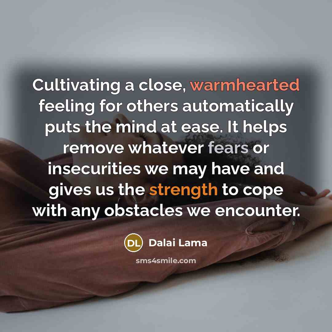 “Cultivating a close, warmhearted feeling for others automatically puts the mind at ease. It helps remove whatever fears or insecurities we may have and gives us the strength to cope with any obstacles we encounter.” quote by Dalai Lama