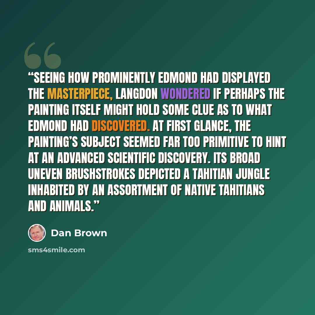 “Seeing how prominently Edmond had displayed the masterpiece, Langdon wondered if perhaps the painting itself might hold some clue as to what Edmond had discovered. At first glance, the painting’s subject seemed far too primitive to hint at an advanced scientific discovery. Its broad uneven…” quote by Dan Brown