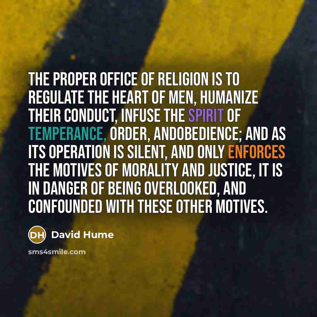“The proper office of religion is to regulate the heart of men, humanize their conduct, infuse the spirit of temperance, order, andobedience; and as its operation is silent, and only enforces the motives of morality and justice, it is in danger of being overlooked, and confounded with these other…” quote by David Hume