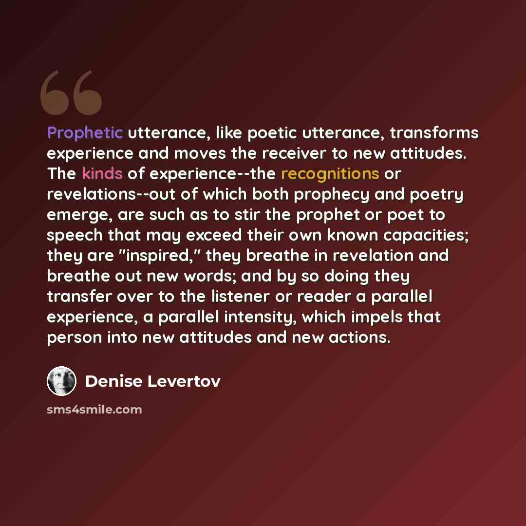 “Prophetic utterance, like poetic utterance, transforms experience and moves the receiver to new attitudes. The kinds of experience--the recognitions or revelations--out of which both prophecy and poetry emerge, are such as to stir the prophet or poet to speech that may exceed their own known…” quote by Denise Levertov