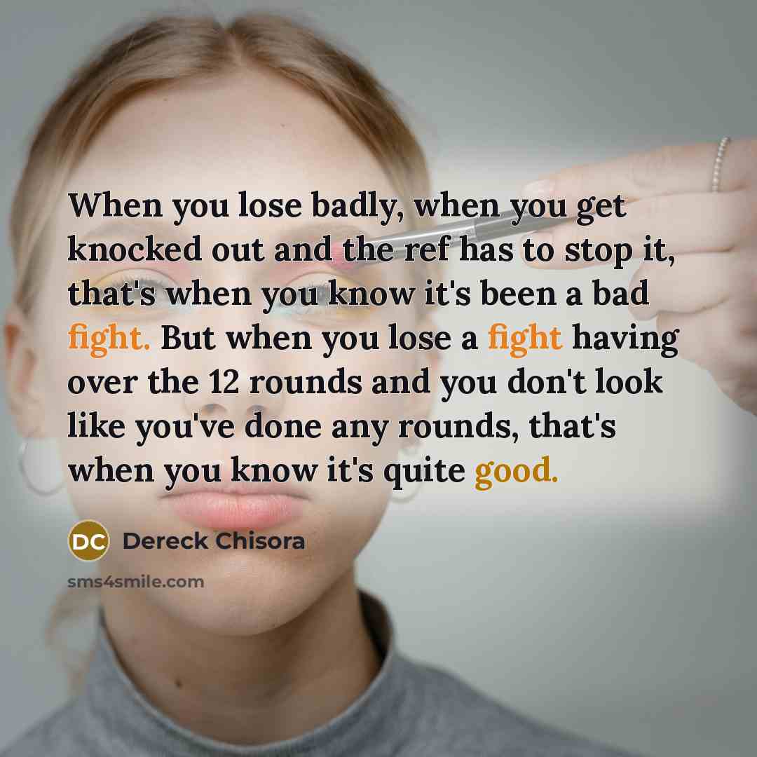 “When you lose badly, when you get knocked out and the ref has to stop it, that's when you know it's been a bad fight. But when you lose a fight having over the 12 rounds and you don't look like you've done any rounds, that's when you know it's quite good.” quote by Dereck Chisora