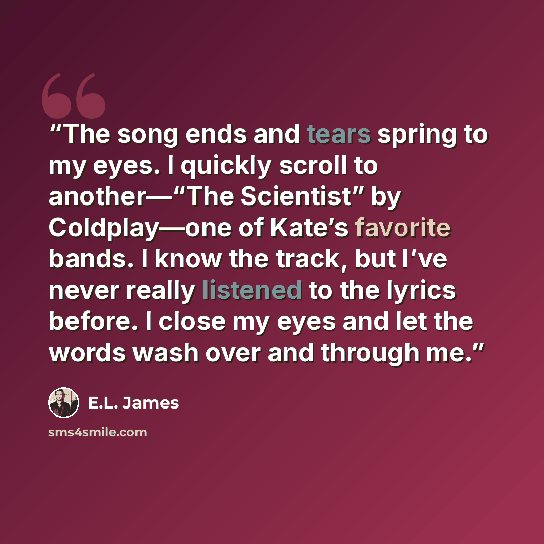 “The song ends and tears spring to my eyes. I quickly scroll to another—“The Scientist” by Coldplay—one of Kate’s favorite bands. I know the track, but I’ve never really listened to the lyrics before. I close my eyes and let the words wash over and through me.” quote by E.L. James