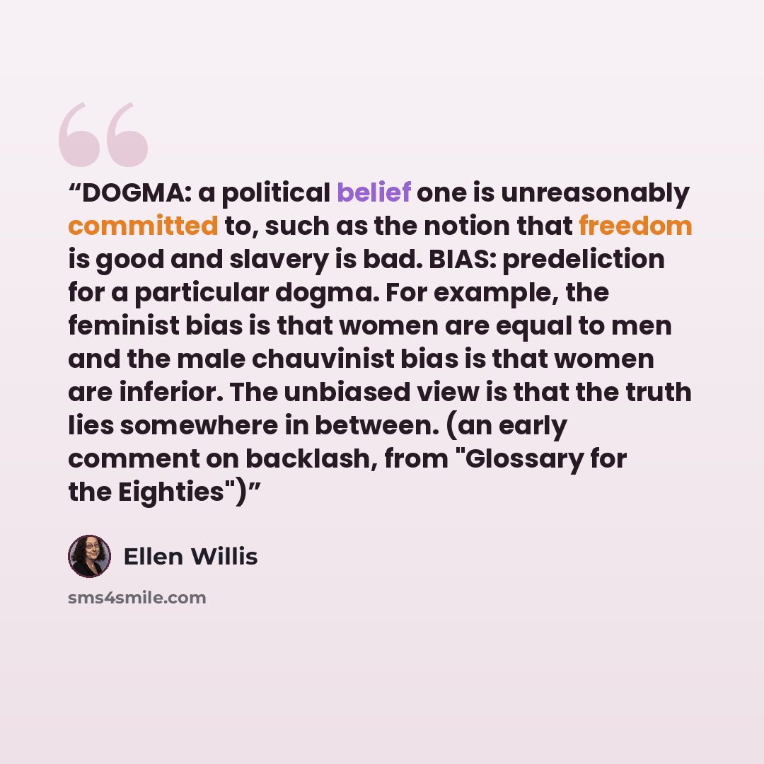 “DOGMA: a political belief one is unreasonably committed to, such as the notion that freedom is good and slavery is bad. BIAS: predeliction for a particular dogma. For example, the feminist bias is that women are equal to men and the male chauvinist bias is that women are inferior. The unbiased…” quote by Ellen Willis