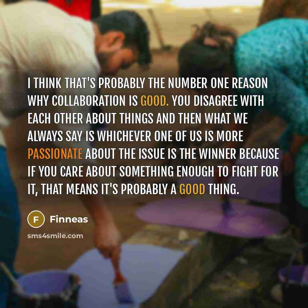 “I think that's probably the number one reason why collaboration is good. You disagree with each other about things and then what we always say is whichever one of us is more passionate about the issue is the winner because if you care about something enough to fight for it, that means it's…” quote by Finneas
