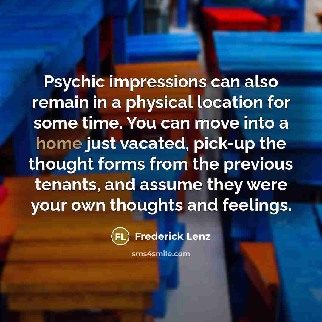 “Psychic impressions can also remain in a physical location for some time. You can move into a home just vacated, pick-up the thought forms from the previous tenants, and assume they were your own thoughts and feelings.” quote by Frederick Lenz