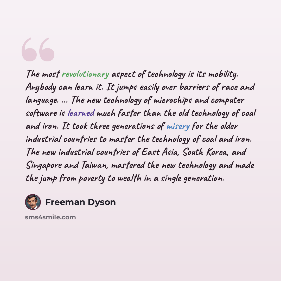 “The most revolutionary aspect of technology is its mobility. Anybody can learn it. It jumps easily over barriers of race and language. ... The new technology of microchips and computer software is learned much faster than the old technology of coal and iron. It took three generations of misery for…” quote by Freeman Dyson