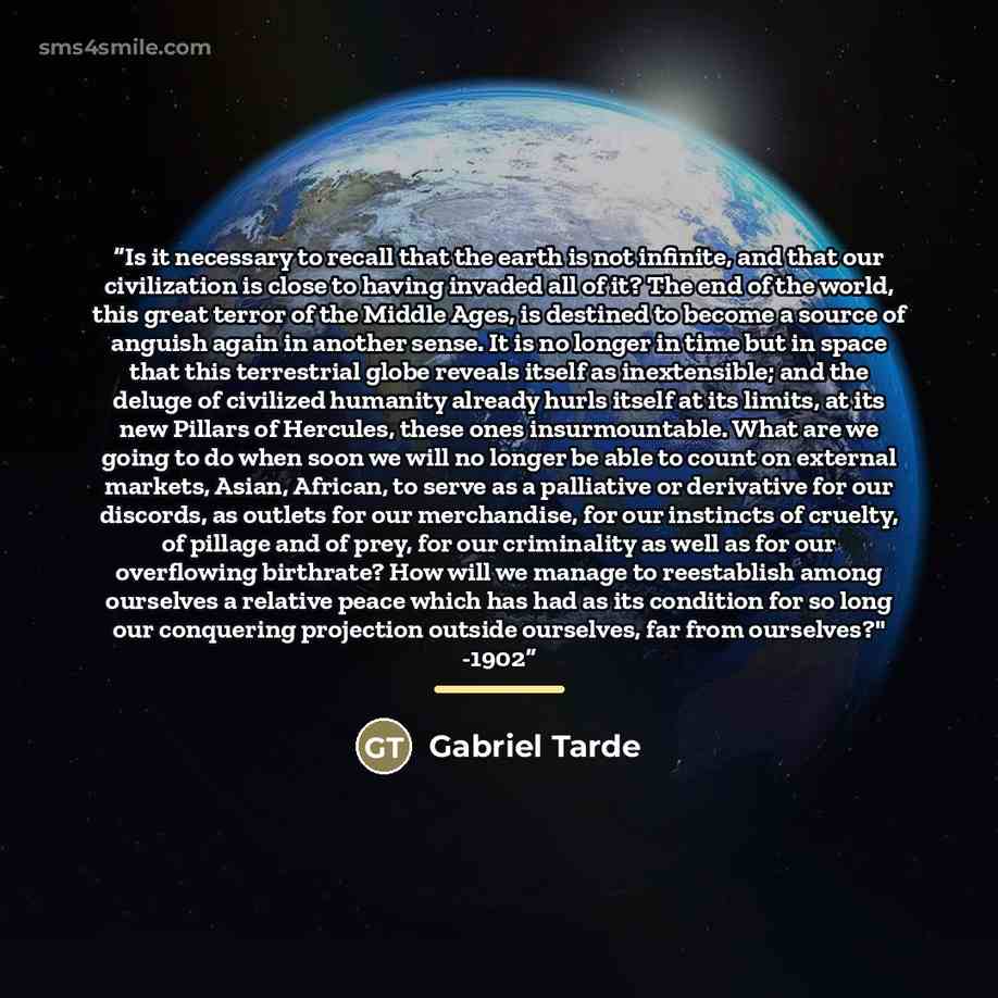 “Is it necessary to recall that the earth is not infinite, and that our civilization is close to having invaded all of it? The end of the world, this great terror of the Middle Ages, is destined to become a source of anguish again in another sense. It is no longer in time but in space that this…” quote by Gabriel Tarde