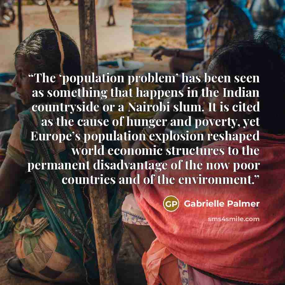 “The ‘population problem’ has been seen as something that happens in the Indian countryside or a Nairobi slum. It is cited as the cause of hunger and poverty, yet Europe’s population explosion reshaped world economic structures to the permanent disadvantage of the now poor countries and of the…” quote by Gabrielle Palmer