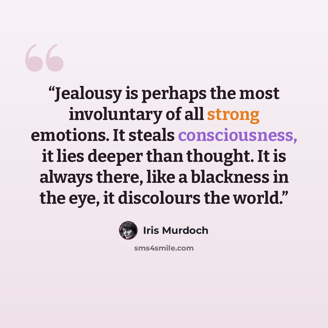 “Jealousy is perhaps the most involuntary of all strong emotions. It steals consciousness, it lies deeper than thought. It is always there, like a blackness in the eye, it discolours the world.” quote by Iris Murdoch