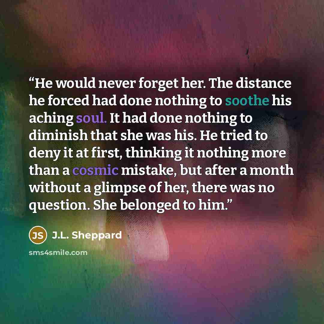 “He would never forget her. The distance he forced had done nothing to soothe his aching soul. It had done nothing to diminish that she was his. He tried to deny it at first, thinking it nothing more than a cosmic mistake, but after a month without a glimpse of her, there was no question. She…” quote by J.L. Sheppard