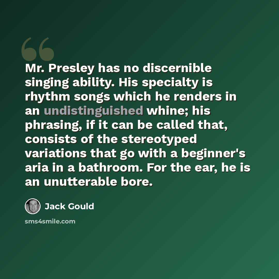 “Mr. Presley has no discernible singing ability. His specialty is rhythm songs which he renders in an undistinguished whine; his phrasing, if it can be called that, consists of the stereotyped variations that go with a beginner's aria in a bathroom. For the ear, he is an unutterable bore.” quote by Jack Gould