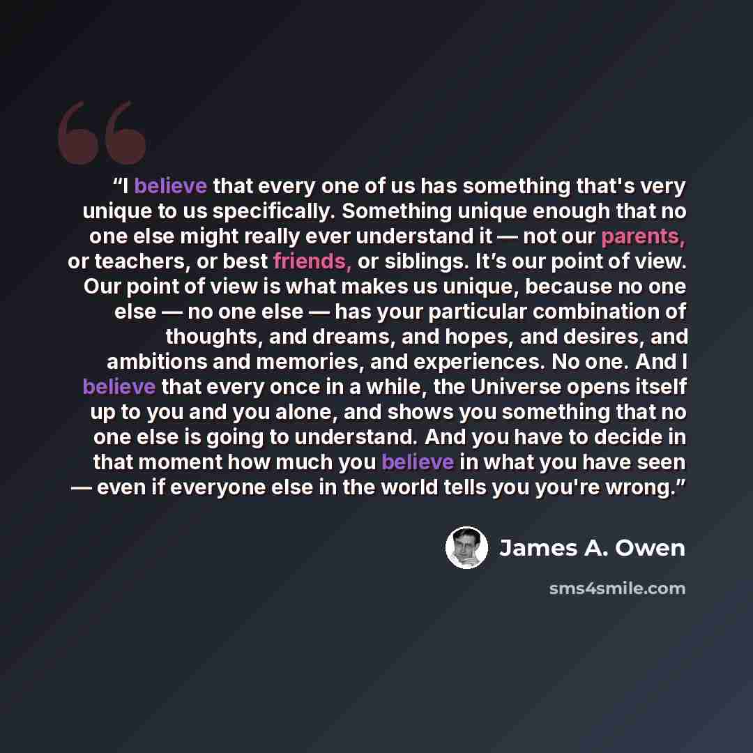 “I believe that every one of us has something that's very unique to us specifically. Something unique enough that no one else might really ever understand it — not our parents, or teachers, or best friends, or siblings. It’s our point of view. Our point of view is what makes us unique, because no…” quote by James A. Owen
