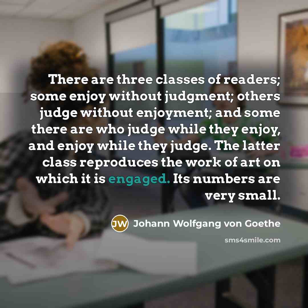 “There are three classes of readers; some enjoy without judgment; others judge without enjoyment; and some there are who judge while they enjoy, and enjoy while they judge. The latter class reproduces the work of art on which it is engaged. Its numbers are very small.” quote by Johann Wolfgang von Goethe