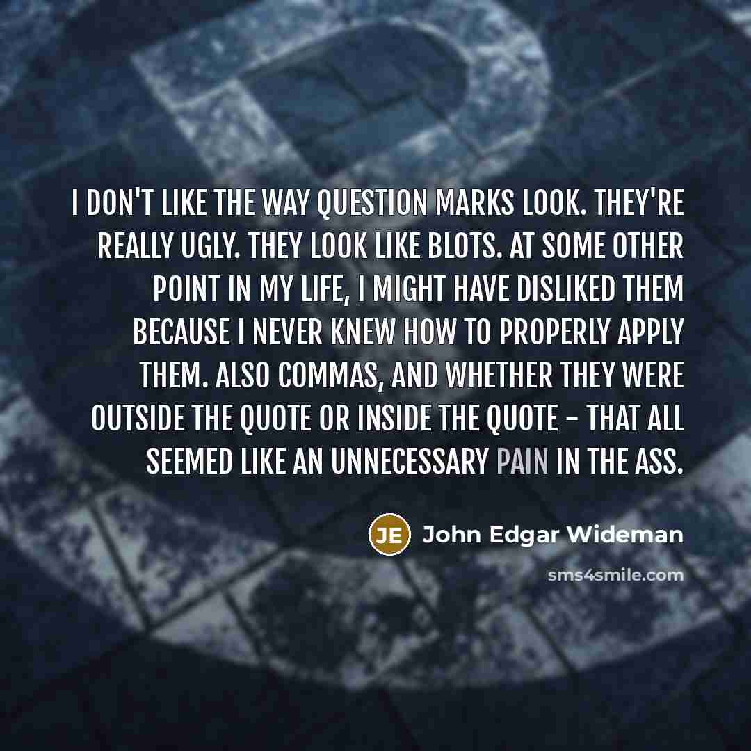 “I don't like the way question marks look. They're really ugly. They look like blots. At some other point in my life, I might have disliked them because I never knew how to properly apply them. Also commas, and whether they were outside the quote or inside the quote - that all seemed like an…” quote by John Edgar Wideman