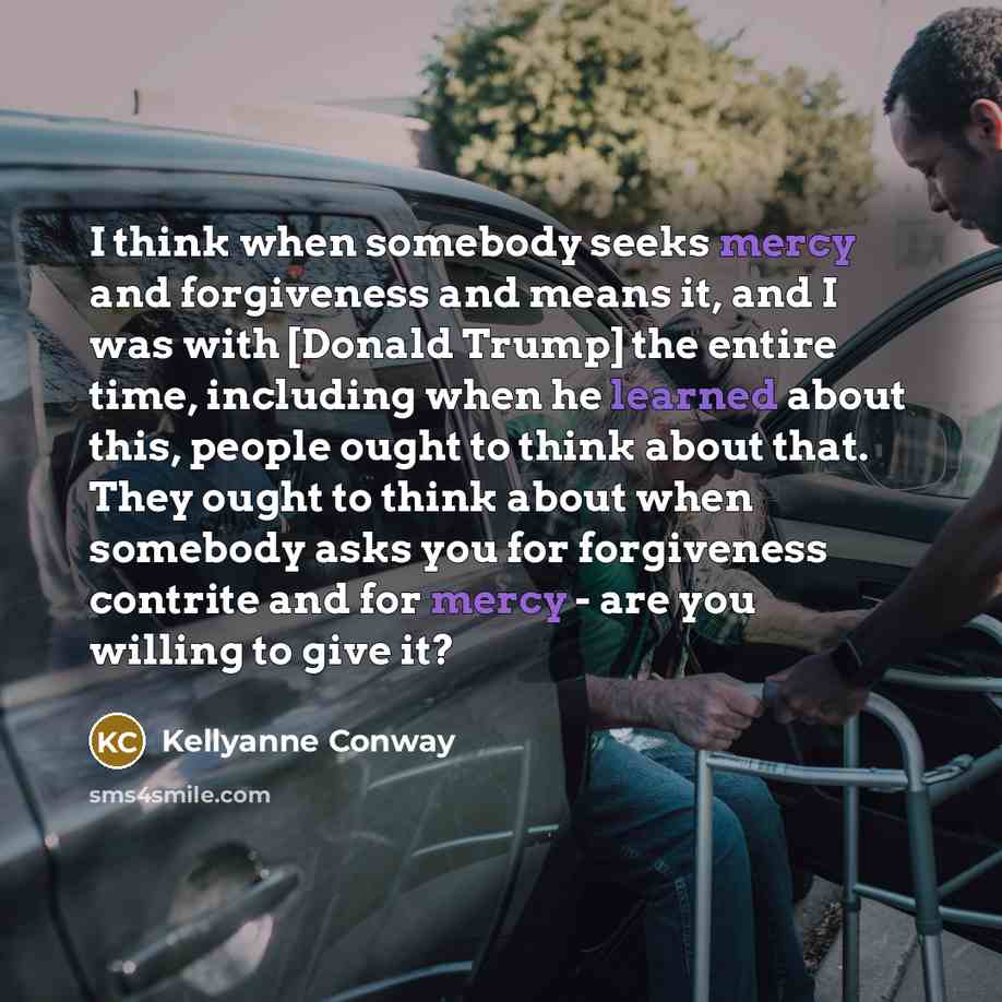 “I think when somebody seeks mercy and forgiveness and means it, and I was with [Donald Trump] the entire time, including when he learned about this, people ought to think about that. They ought to think about when somebody asks you for forgiveness contrite and for mercy - are you willing to give it?” quote by Kellyanne Conway