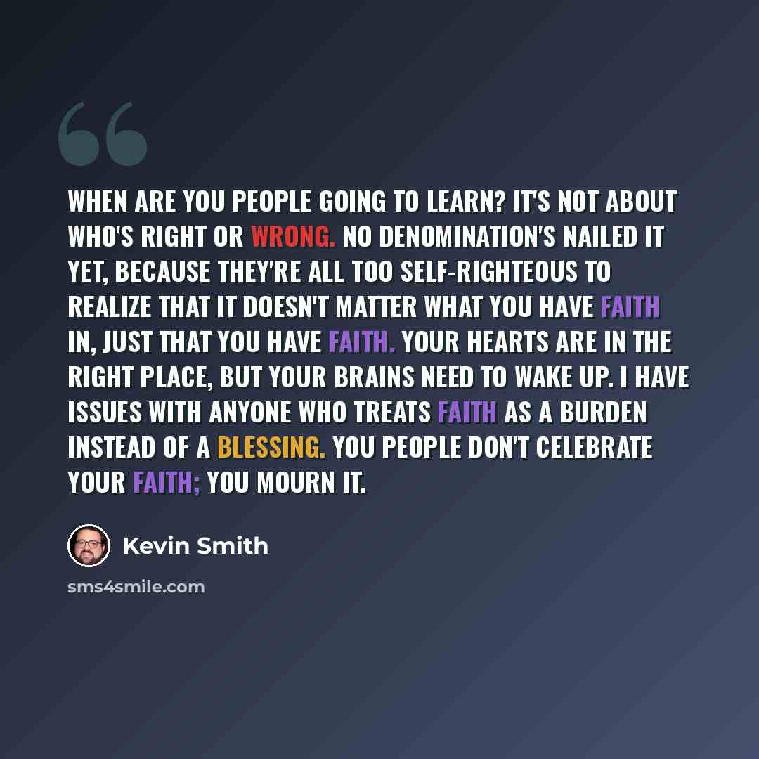 “When are you people going to learn? It's not about who's right or wrong. No denomination's nailed it yet, because they're all too self-righteous to realize that it doesn't matter what you have faith in, just that you have faith. Your hearts are in the right place, but your brains need to wake up…” quote by Kevin Smith