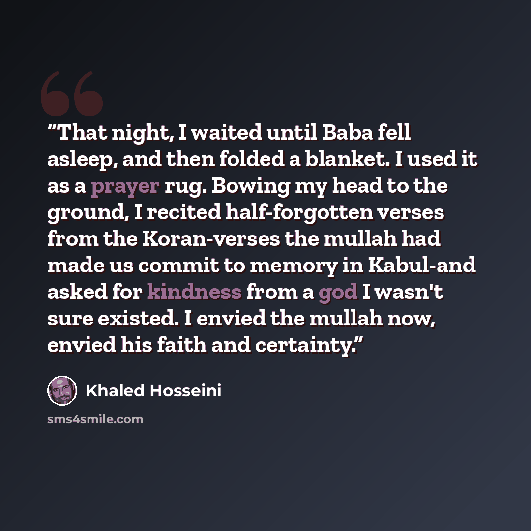 “That night, I waited until Baba fell asleep, and then folded a blanket. I used it as a prayer rug. Bowing my head to the ground, I recited half-forgotten verses from the Koran-verses the mullah had made us commit to memory in Kabul-and asked for kindness from a god I wasn't sure existed. I envied…” quote by Khaled Hosseini
