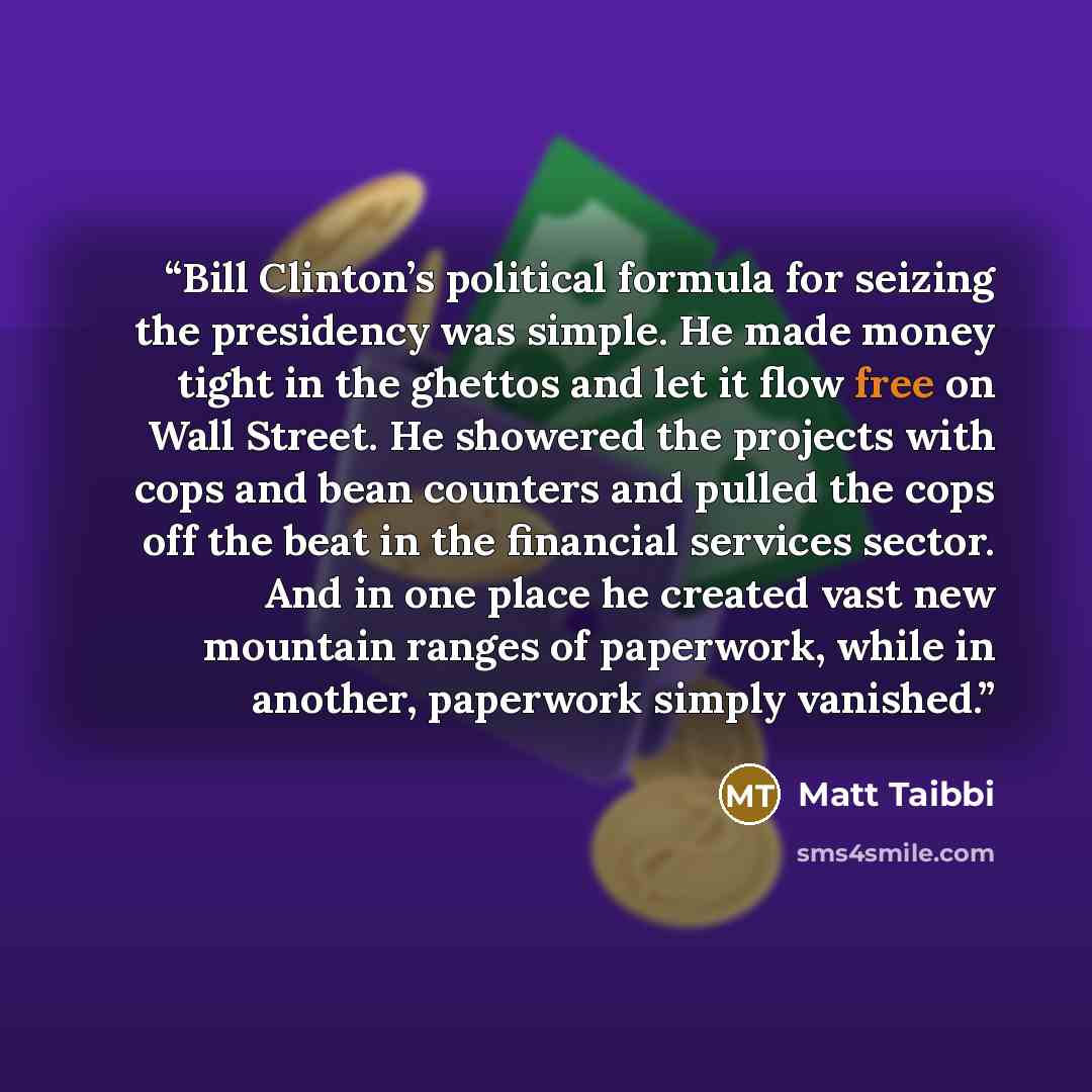 “Bill Clinton’s political formula for seizing the presidency was simple. He made money tight in the ghettos and let it flow free on Wall Street. He showered the projects with cops and bean counters and pulled the cops off the beat in the financial services sector. And in one place he created vast…” quote by Matt Taibbi