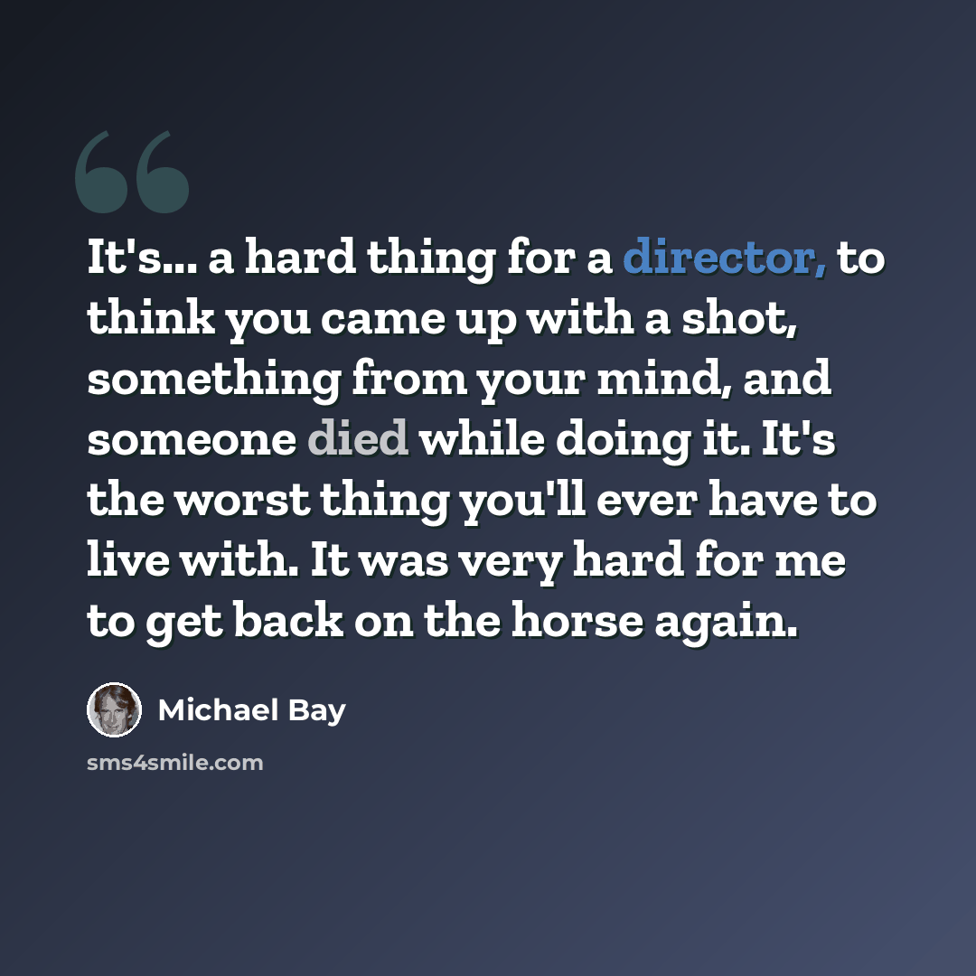 “It's... a hard thing for a director, to think you came up with a shot, something from your mind, and someone died while doing it. It's the worst thing you'll ever have to live with. It was very hard for me to get back on the horse again.” quote by Michael Bay