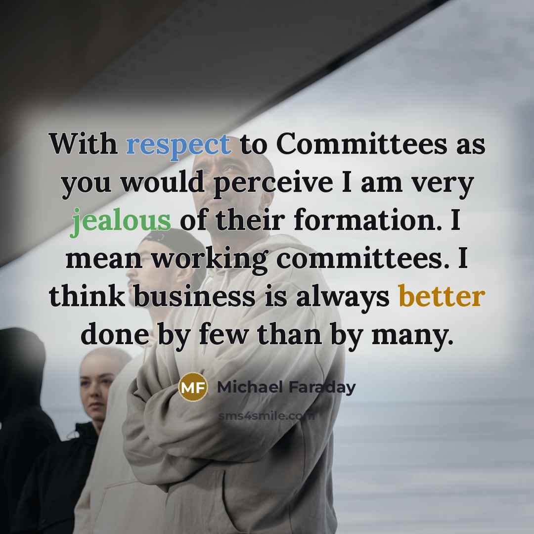 “With respect to Committees as you would perceive I am very jealous of their formation. I mean working committees. I think business is always better done by few than by many.” quote by Michael Faraday
