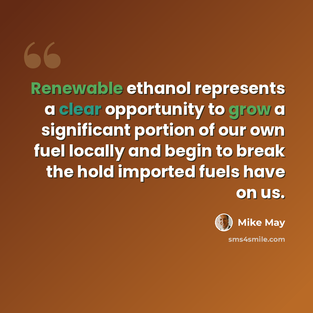 “Renewable ethanol represents a clear opportunity to grow a significant portion of our own fuel locally and begin to break the hold imported fuels have on us.” quote by Mike May