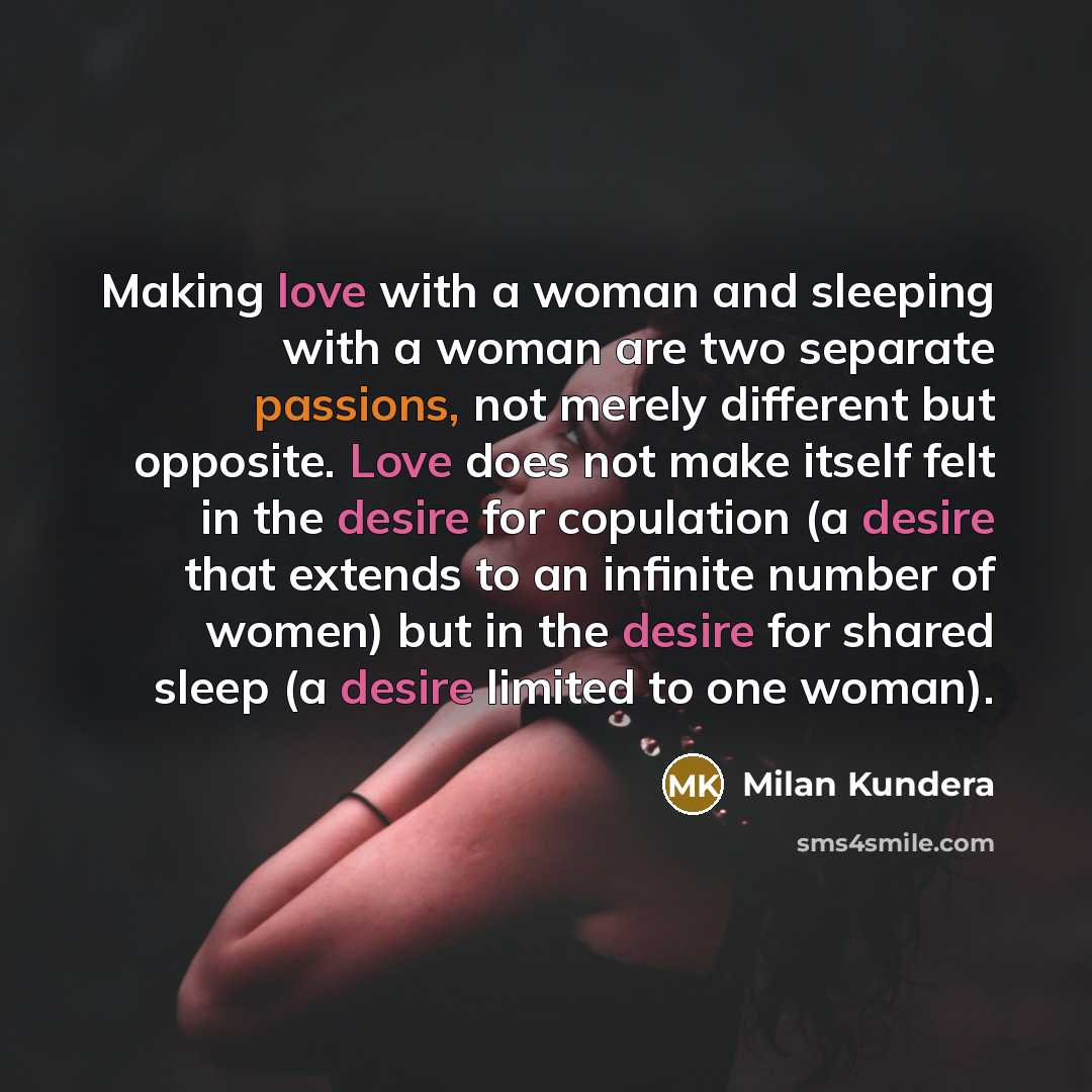 “Making love with a woman and sleeping with a woman are two separate passions, not merely different but opposite. Love does not make itself felt in the desire for copulation (a desire that extends to an infinite number of women) but in the desire for shared sleep (a desire limited to one woman).” quote by Milan Kundera